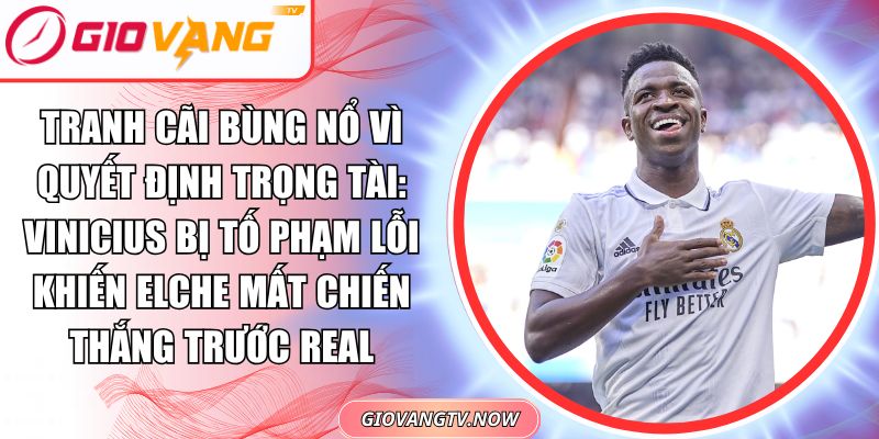 Tranh Cãi Bùng Nổ Vì Quyết Định Trọng Tài: Vinicius Bị Tố Phạm Lỗi Khiến Elche Mất Chiến Thắng Trước Real