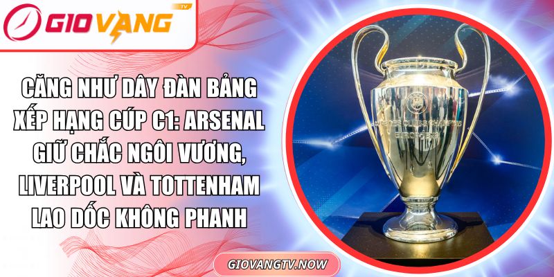Căng Như Dây Đàn Bảng Xếp Hạng Cúp C1: Arsenal Giữ Chắc Ngôi Vương, Liverpool Và Tottenham Lao Dốc Không Phanh