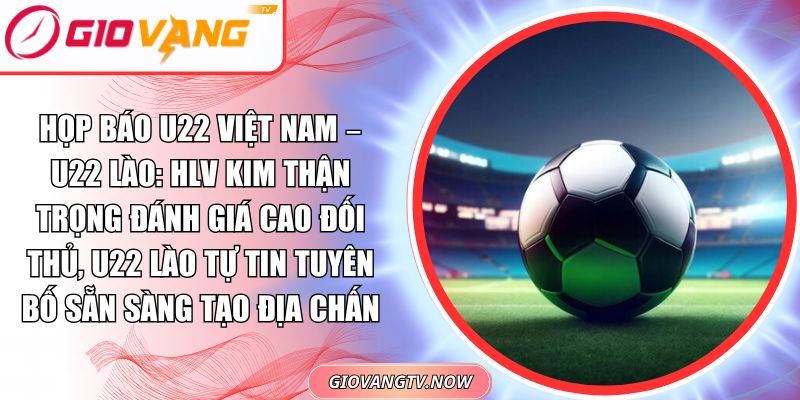 Họp Báo U22 Việt Nam – U22 Lào: HLV Kim Thận Trọng Đánh Giá Cao Đối Thủ, U22 Lào Tự Tin Tuyên Bố Sẵn Sàng Tạo Địa Chấn