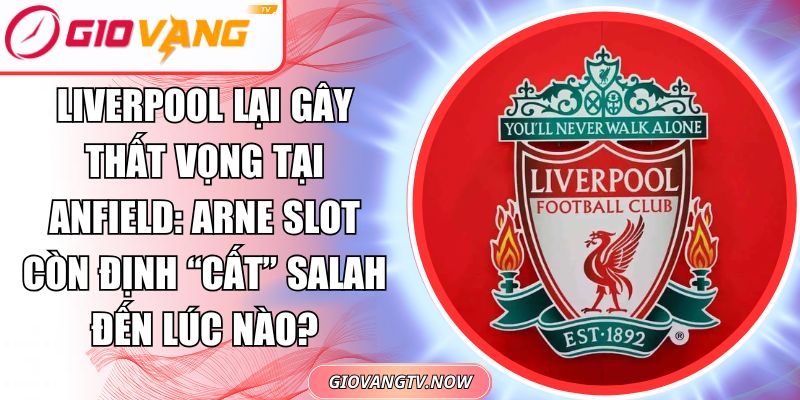 Liverpool Lại Gây Thất Vọng Tại Anfield: Arne Slot Còn Định “Cất” Salah Đến Lúc Nào?